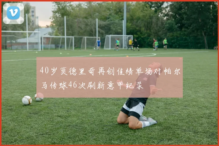 40岁莫德里奇再创佳绩单场对帕尔马传球46次刷新意甲纪录