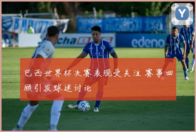 巴西世界杯决赛表现受关注 赛事回顾引发球迷讨论