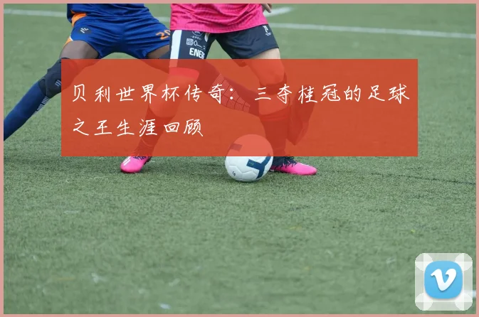 贝利世界杯传奇：三夺桂冠的足球之王生涯回顾